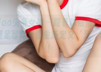 TouTiao头条女神 – 跟着林依依迈开步：她的美足写真让你重新定义‘足’够的美！